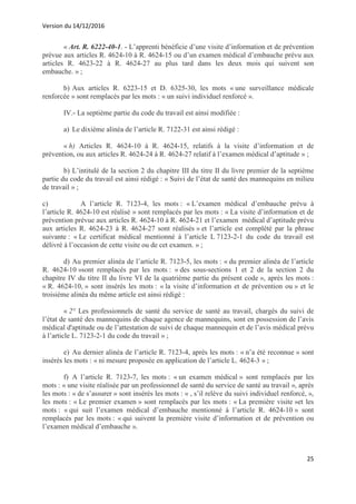 Version du 14/12/2016
25
« Art. R. 6222-40-1. - L’apprenti bénéficie d’une visite d’information et de prévention
prévue aux articles R. 4624-10 à R. 4624-15 ou d’un examen médical d’embauche prévu aux
articles R. 4623-22 à R. 4624-27 au plus tard dans les deux mois qui suivent son
embauche. » ;
b) Aux articles R. 6223-15 et D. 6325-30, les mots « une surveillance médicale
renforcée » sont remplacés par les mots : « un suivi individuel renforcé ».
IV.- La septième partie du code du travail est ainsi modifiée :
a) Le dixième alinéa de l’article R. 7122-31 est ainsi rédigé :
« h) Articles R. 4624-10 à R. 4624-15, relatifs à la visite d’information et de
prévention, ou aux articles R. 4624-24 à R. 4624-27 relatif à l’examen médical d’aptitude » ;
b) L’intitulé de la section 2 du chapitre III du titre II du livre premier de la septième
partie du code du travail est ainsi rédigé : « Suivi de l’état de santé des mannequins en milieu
de travail » ;
c) A l’article R. 7123-4, les mots : « L’examen médical d’embauche prévu à
l’article R. 4624-10 est réalisé » sont remplacés par les mots : « La visite d’information et de
prévention prévue aux articles R. 4624-10 à R. 4624-21 et l’examen médical d’aptitude prévu
aux articles R. 4624-23 à R. 4624-27 sont réalisés » et l’article est complété par la phrase
suivante : « Le certificat médical mentionné à l’article L 7123-2-1 du code du travail est
délivré à l’occasion de cette visite ou de cet examen. » ;
d) Au premier alinéa de l’article R. 7123-5, les mots : « du premier alinéa de l’article
R. 4624-10 »sont remplacés par les mots : « des sous-sections 1 et 2 de la section 2 du
chapitre IV du titre II du livre VI de la quatrième partie du présent code », après les mots :
« R. 4624-10, » sont insérés les mots : « la visite d’information et de prévention ou » et le
troisième alinéa du même article est ainsi rédigé :
« 2° Les professionnels de santé du service de santé au travail, chargés du suivi de
l’état de santé des mannequins de chaque agence de mannequins, sont en possession de l’avis
médical d'aptitude ou de l’attestation de suivi de chaque mannequin et de l’avis médical prévu
à l’article L. 7123-2-1 du code du travail » ;
e) Au dernier alinéa de l’article R. 7123-4, après les mots : « n’a été reconnue » sont
insérés les mots : « ni mesure proposée en application de l’article L. 4624-3 » ;
f) A l’article R. 7123-7, les mots : « un examen médical » sont remplacés par les
mots : « une visite réalisée par un professionnel de santé du service de santé au travail », après
les mots : « de s’assurer » sont insérés les mots : « , s’il relève du suivi individuel renforcé, »,
les mots : « Le premier examen » sont remplacés par les mots : « La première visite »et les
mots : « qui suit l’examen médical d’embauche mentionné à l’article R. 4624-10 » sont
remplacés par les mots : « qui suivent la première visite d’information et de prévention ou
l’examen médical d’embauche ».
 