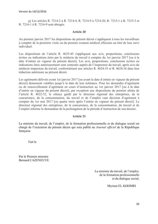 Version du 14/12/2016
26
g) Les articles R. 7214-2 à R. 7214-4, R. 7214-9 à 7214-20, R. 7215-1 à R. 7215-3 et
R. 7216-1 à R. 7216-9 sont abrogés.
Article 20
Au premier janvier 2017 les dispositions du présent décret s’appliquent à tous les travailleurs
à compter de la première visite ou du premier examen médical effectués au titre de leur suivi
individuel.
Les dispositions de l’article R. 4625-45 s'appliquent aux avis, propositions, conclusions
écrites ou indications émis par le médecin du travail à compter du 1er janvier 2017 [ou à la
date d’entrée en vigueur du présent décret]. Les avis, propositions, conclusions écrites ou
indications émis antérieurement sont contestés auprès de l’inspecteur du travail, après avis du
médecin inspecteur du travail, conformément aux articles R. 4624-35 et R. 4624-36 dans leur
rédaction antérieure au présent décret.
Les agréments délivrés avant 1er janvier 2017 [ou avant la date d’entrée en vigueur du présent
décret] demeurent valables jusqu’à la date de leur échéance. Pour les demandes d’agrément
ou de renouvellement d’agrément en cours d’instruction au 1er janvier 2017 [ou à la date
d’entrée en vigueur du présent décret], par exception aux dispositions du premier alinéa de
l’article R. 4622-52, le silence gardé par le directeur régional des entreprises, de la
concurrence, de la consommation, du travail et de l’emploi vaut décision d’agrément à
compter du 1er mai 2017 [ou quatre mois après l’entrée en vigueur du présent décret]. Le
directeur régional des entreprises, de la concurrence, de la consommation, du travail et de
l’emploi informe le demandeur de la prolongation de la période d’instruction de son dossier.
Article 21
La ministre du travail, de l’emploi, de la formation professionnelle et du dialogue social est
chargé de l’exécution du présent décret qui sera publié au Journal officiel de la République
française.
Fait le
Par le Premier ministre
Bernard CAZENEUVE
La ministre du travail, de l’emploi,
de la formation professionnelle
et du dialogue social,
Myriam EL KHOMRI
 
