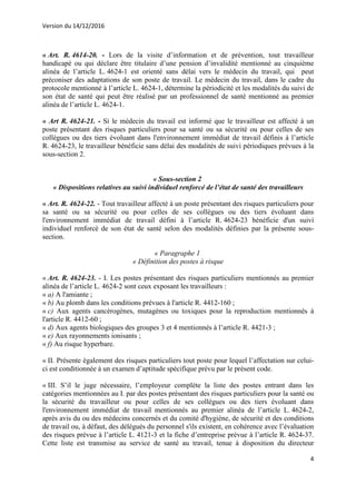 Version du 14/12/2016
4
« Art. R. 4614-20. - Lors de la visite d’information et de prévention, tout travailleur
handicapé ou qui déclare être titulaire d’une pension d’invalidité mentionné au cinquième
alinéa de l’article L. 4624-1 est orienté sans délai vers le médecin du travail, qui peut
préconiser des adaptations de son poste de travail. Le médecin du travail, dans le cadre du
protocole mentionné à l’article L. 4624-1, détermine la périodicité et les modalités du suivi de
son état de santé qui peut être réalisé par un professionnel de santé mentionné au premier
alinéa de l’article L. 4624-1.
« Art R. 4624-21. - Si le médecin du travail est informé que le travailleur est affecté à un
poste présentant des risques particuliers pour sa santé ou sa sécurité ou pour celles de ses
collègues ou des tiers évoluant dans l'environnement immédiat de travail définis à l’article
R. 4624-23, le travailleur bénéficie sans délai des modalités de suivi périodiques prévues à la
sous-section 2.
« Sous-section 2
« Dispositions relatives au suivi individuel renforcé de l’état de santé des travailleurs
« Art. R. 4624-22. - Tout travailleur affecté à un poste présentant des risques particuliers pour
sa santé ou sa sécurité ou pour celles de ses collègues ou des tiers évoluant dans
l'environnement immédiat de travail défini à l’article R. 4624-23 bénéficie d'un suivi
individuel renforcé de son état de santé selon des modalités définies par la présente sous-
section.
« Paragraphe 1
« Définition des postes à risque
« Art. R. 4624-23. - I. Les postes présentant des risques particuliers mentionnés au premier
alinéa de l’article L. 4624-2 sont ceux exposant les travailleurs :
« a) A l'amiante ;
« b) Au plomb dans les conditions prévues à l'article R. 4412-160 ;
« c) Aux agents cancérogènes, mutagènes ou toxiques pour la reproduction mentionnés à
l'article R. 4412-60 ;
« d) Aux agents biologiques des groupes 3 et 4 mentionnés à l’article R. 4421-3 ;
« e) Aux rayonnements ionisants ;
« f) Au risque hyperbare.
« II. Présente également des risques particuliers tout poste pour lequel l’affectation sur celui-
ci est conditionnée à un examen d’aptitude spécifique prévu par le présent code.
« III. S’il le juge nécessaire, l’employeur complète la liste des postes entrant dans les
catégories mentionnées au I. par des postes présentant des risques particuliers pour la santé ou
la sécurité du travailleur ou pour celles de ses collègues ou des tiers évoluant dans
l'environnement immédiat de travail mentionnés au premier alinéa de l’article L. 4624-2,
après avis du ou des médecins concernés et du comité d'hygiène, de sécurité et des conditions
de travail ou, à défaut, des délégués du personnel s'ils existent, en cohérence avec l’évaluation
des risques prévue à l’article L. 4121-3 et la fiche d’entreprise prévue à l’article R. 4624-37.
Cette liste est transmise au service de santé au travail, tenue à disposition du directeur
 