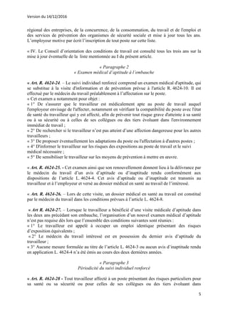 Version du 14/12/2016
5
régional des entreprises, de la concurrence, de la consommation, du travail et de l'emploi et
des services de prévention des organismes de sécurité sociale et mise à jour tous les ans.
L’employeur motive par écrit l’inscription de tout poste sur cette liste.
« IV. Le Conseil d’orientation des conditions de travail est consulté tous les trois ans sur la
mise à jour éventuelle de la liste mentionnée au I du présent article.
« Paragraphe 2
« Examen médical d’aptitude à l’embauche
« Art. R. 4624-24. – Le suivi individuel renforcé comprend un examen médical d'aptitude, qui
se substitue à la visite d'information et de prévention prévue à l'article R. 4624-10. Il est
effectué par le médecin du travail préalablement à l’affectation sur le poste.
« Cet examen a notamment pour objet :
« 1° De s'assurer que le travailleur est médicalement apte au poste de travail auquel
l'employeur envisage de l'affecter, notamment en vérifiant la compatibilité du poste avec l'état
de santé du travailleur qui y est affecté, afin de prévenir tout risque grave d'atteinte à sa santé
ou à sa sécurité ou à celles de ses collègues ou des tiers évoluant dans l'environnement
immédiat de travail ;
« 2° De rechercher si le travailleur n’est pas atteint d’une affection dangereuse pour les autres
travailleurs ;
« 3° De proposer éventuellement les adaptations du poste ou l'affectation à d'autres postes ;
« 4° D'informer le travailleur sur les risques des expositions au poste de travail et le suivi
médical nécessaire ;
« 5° De sensibiliser le travailleur sur les moyens de prévention à mettre en œuvre.
« Art. R. 4624-25. - Cet examen ainsi que son renouvellement donnent lieu à la délivrance par
le médecin du travail d’un avis d’aptitude ou d’inaptitude rendu conformément aux
dispositions de l’article L. 4624-4. Cet avis d’aptitude ou d’inaptitude est transmis au
travailleur et à l’employeur et versé au dossier médical en santé au travail de l’intéressé.
« Art. R. 4624-26. – Lors de cette visite, un dossier médical en santé au travail est constitué
par le médecin du travail dans les conditions prévues à l’article L. 4624-8.
« Art R. 4624-27. – Lorsque le travailleur a bénéficié d’une visite médicale d’aptitude dans
les deux ans précédant son embauche, l’organisation d’un nouvel examen médical d’aptitude
n’est pas requise dès lors que l’ensemble des conditions suivantes sont réunies :
« 1° Le travailleur est appelé à occuper un emploi identique présentant des risques
d’exposition équivalents ;
« 2° Le médecin du travail intéressé est en possession du dernier avis d’aptitude du
travailleur ;
« 3° Aucune mesure formulée au titre de l’article L. 4624-3 ou aucun avis d’inaptitude rendu
en application L. 4624-4 n’a été émis au cours des deux dernières années.
« Paragraphe 3
Périodicité du suivi individuel renforcé
« Art. R. 4624-28 - Tout travailleur affecté à un poste présentant des risques particuliers pour
sa santé ou sa sécurité ou pour celles de ses collègues ou des tiers évoluant dans
 