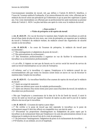 Version du 14/12/2016
6
l’environnement immédiat de travail, tels que définis à l’article R. 4624-23, bénéficie, à
l’issue de l’examen médical d’embauche, d’un renouvellement de cette visite, effectuée par le
médecin du travail selon une périodicité qu’il détermine et qui ne peut être supérieure à quatre
ans. Une visite intermédiaire est effectuée par un professionnel de santé mentionné au premier
alinéa de l’article L. 4624-1 au plus tard deux ans après la visite avec le médecin du travail.
« Sous-section 3
« Visites de préreprise et de reprise du travail.
« Art. R. 4624-29. - En vue de favoriser le maintien dans l'emploi des travailleurs en arrêt de
travail d'une durée de plus de trois mois, une visite de préreprise est organisée par le médecin
du travail à l'initiative du médecin traitant, du médecin conseil des organismes de sécurité
sociale ou du travailleur.
« Art. R. 4624-30. - Au cours de l'examen de préreprise, le médecin du travail peut
recommander :
« 1° Des aménagements et adaptations du poste de travail ;
« 2° Des préconisations de reclassement ;
« 3° Des formations professionnelles à organiser en vue de faciliter le reclassement du
travailleur ou sa réorientation professionnelle.
« A cet effet, il s'appuie en tant que de besoin sur le service social du travail du service de
santé au travail interentreprises ou sur celui de l'entreprise.
« Il informe, sauf si le travailleur s’y oppose, l'employeur et le médecin conseil de ces
recommandations afin que toutes les mesures soient mises en œuvre en vue de favoriser le
maintien dans l'emploi du travailleur.
« Art. R. 4624-31. - Le travailleur bénéficie d'un examen de reprise du travail par le médecin
du travail :
« 1° Après un congé de maternité ;
« 2° Après une absence pour cause de maladie professionnelle ;
« 3° Après une absence d'au moins trente jours pour cause d'accident du travail, de maladie ou
d'accident non professionnel.
« Dès que l'employeur a connaissance de la date de la fin de l'arrêt de travail, il saisit le
service de santé au travail qui organise l'examen de reprise au plus tard le jour de la reprise
effective du travail par le travailleur.
« Art. R. 4624-32. - L'examen de reprise a pour objet :
« 1° De vérifier si le poste de travail que doit reprendre le travailleur ou le poste de
reclassement auquel il doit être affecté est compatible avec son état de santé ;
« 2° D'examiner les propositions d'aménagement ou d'adaptation du poste repris par le
travailleur ou de reclassement faites par l'employeur à la suite des préconisations émises le cas
échéant par le médecin du travail lors de la visite de préreprise ;
« 3° De préconiser l'aménagement, l'adaptation du poste ou le reclassement du travailleur ;
« 4°D’émettre, le cas échéant, un avis d’inaptitude.
 
