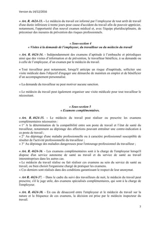 Version du 14/12/2016
7
« Art. R. 4624-33. - Le médecin du travail est informé par l’employeur de tout arrêt de travail
d'une durée inférieure à trente jours pour cause d'accident du travail afin de pouvoir apprécier,
notamment, l'opportunité d'un nouvel examen médical et, avec l'équipe pluridisciplinaire, de
préconiser des mesures de prévention des risques professionnels.
« Sous-section 4
« Visites à la demande de l’employeur, du travailleur ou du médecin du travail
« Art. R. 4624-34. - Indépendamment des examens d’aptitude à l’embauche et périodiques
ainsi que des visites d’information et de prévention, le travailleur bénéficie, à sa demande ou
à celle de l’employeur, d’un examen par le médecin du travail.
« Tout travailleur peut notamment, lorsqu'il anticipe un risque d'inaptitude, solliciter une
visite médicale dans l'objectif d'engager une démarche de maintien en emploi et de bénéficier
d’un accompagnement personnalisé.
« La demande du travailleur ne peut motiver aucune sanction.
« Le médecin du travail peut également organiser une visite médicale pour tout travailleur le
nécessitant.
« Sous-section 5
« Examens complémentaires.
« Art. R. 4624-35. - Le médecin du travail peut réaliser ou prescrire les examens
complémentaires nécessaires :
« 1° A la détermination de la compatibilité entre son poste de travail et l’état de santé du
travailleur, notamment au dépistage des affections pouvant entraîner une contre-indication à
ce poste de travail ;
« 2° Au dépistage d'une maladie professionnelle ou à caractère professionnel susceptible de
résulter de l'activité professionnelle du travailleur ;
« 3° Au dépistage des maladies dangereuses pour l'entourage professionnel du travailleur ;
« Art. R. 4624-36. - Les examens complémentaires sont à la charge de l'employeur lorsqu'il
dispose d'un service autonome de santé au travail et du service de santé au travail
interentreprises dans les autres cas.
« Le médecin du travail réalise ou fait réaliser ces examens au sein du service de santé au
travail, ou bien choisit l'organisme chargé de pratiquer les examens.
« Ces derniers sont réalisés dans des conditions garantissant le respect de leur anonymat.
« Art R. 4624-37. – Dans le cadre du suivi des travailleurs de nuit, le médecin du travail peut
prescrire, s'il le juge utile, des examens spécialisés complémentaires, qui sont à la charge de
l'employeur.
« Art. R. 4624-38. - En cas de désaccord entre l'employeur et le médecin du travail sur la
nature et la fréquence de ces examens, la décision est prise par le médecin inspecteur du
travail.
 
