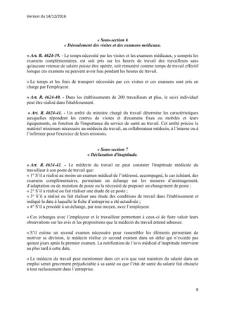 Version du 14/12/2016
8
« Sous-section 6
« Déroulement des visites et des examens médicaux.
« Art. R. 4624-39. - Le temps nécessité par les visites et les examens médicaux, y compris les
examens complémentaires, est soit pris sur les heures de travail des travailleurs sans
qu'aucune retenue de salaire puisse être opérée, soit rémunéré comme temps de travail effectif
lorsque ces examens ne peuvent avoir lieu pendant les heures de travail.
« Le temps et les frais de transport nécessités par ces visites et ces examens sont pris en
charge par l'employeur.
« Art. R. 4624-40. - Dans les établissements de 200 travailleurs et plus, le suivi individuel
peut être réalisé dans l'établissement.
« Art. R. 4624-41. - Un arrêté du ministre chargé du travail détermine les caractéristiques
auxquelles répondent les centres de visites et d'examens fixes ou mobiles et leurs
équipements, en fonction de l'importance du service de santé au travail. Cet arrêté précise le
matériel minimum nécessaire au médecin du travail, au collaborateur médecin, à l’interne ou à
l’infirmier pour l'exercice de leurs missions.
« Sous-section 7
« Déclaration d'inaptitude.
« Art. R. 4624-42. - Le médecin du travail ne peut constater l'inaptitude médicale du
travailleur à son poste de travail que:
« 1° S’il a réalisé au moins un examen médical de l’intéressé, accompagné, le cas échéant, des
examens complémentaires, permettant un échange sur les mesures d’aménagement,
d’adaptation ou de mutation de poste ou la nécessité de proposer un changement de poste ;
« 2° S’il a réalisé ou fait réaliser une étude de ce poste ;
« 3° S’il a réalisé ou fait réaliser une étude des conditions de travail dans l'établissement et
indiqué la date à laquelle la fiche d’entreprise a été actualisée ;
« 4° S’il a procédé à un échange, par tout moyen, avec l’employeur.
« Ces échanges avec l’employeur et le travailleur permettent à ceux-ci de faire valoir leurs
observations sur les avis et les propositions que le médecin du travail entend adresser.
« S’il estime un second examen nécessaire pour rassembler les éléments permettant de
motiver sa décision, le médecin réalise ce second examen dans un délai qui n’excède pas
quinze jours après le premier examen. La notification de l’avis médical d’inaptitude intervient
au plus tard à cette date.
« Le médecin du travail peut mentionner dans cet avis que tout maintien du salarié dans un
emploi serait gravement préjudiciable à sa santé ou que l’état de santé du salarié fait obstacle
à tout reclassement dans l’entreprise.
 