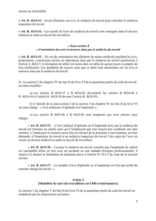 Version du 14/12/2016
9
« Art. R. 4624-43. - Avant d'émettre son avis, le médecin du travail peut consulter le médecin
inspecteur du travail.
« Art. R. 4624-44. - Les motifs de l'avis du médecin du travail sont consignés dans le dossier
médical en santé au travail du travailleur.
« Sous-section 8
« Contestation des avis et mesures émis par le médecin du travail
« Art. R. 4624-45. – En cas de contestation des éléments de nature médicale justifiant les avis,
propositions, conclusions écrites ou indications émis par le médecin du travail mentionnés à
l'article L 4624-7, la formation de référé est saisie dans un délai de quinze jours à compter de
leur notification. Les modalités de recours ainsi que ce délai sont mentionnés sur les avis et
mesures émis par le médecin du travail.
II.- La section 3 du chapitre IV du titre II du livre VI de la quatrième partie du code du travail
est ainsi modifiée :
a) Les articles R. 4624-37 à R. 4624-45 deviennent les articles R. 4624-46 à
R. 4624-54 et l’article R. 4624-50 devient l’article R. 4624-58 ;
b) L’intitulé de la sous-section 3 de la section 3 du chapitre IV du titre II du livre VI
est ainsi rédigé : « Avis médicaux d’aptitude et d’inaptitude » ;
c) Les articles R. 4624-46 à R. 4624-49 sont remplacés par trois articles ainsi
rédigés :
« Art. R. 4624-55. – L’avis médical d’aptitude ou d’inaptitude émis par le médecin du
travail est transmis au salarié ainsi qu’à l'employeur par tout moyen leur conférant une date
certaine. L’employeur le conserve pour être en mesure de le présenter à tout moment, sur leur
demande, à l'inspecteur du travail et au médecin inspecteur du travail. Une copie de l’avis est
versée au dossier médical en santé au travail du travailleur.
« Art. R. 4624-56. - Lorsque le médecin du travail constate que l'inaptitude du salarié
est susceptible d'être en lien avec un accident ou une maladie d'origine professionnelle, il
remet à ce dernier le formulaire de demande prévu à l'article D. 433-3 du code de la sécurité
sociale.
« Art. R. 4624-57. - Le modèle d’avis d'aptitude ou d’inaptitude est fixé par arrêté du
ministre chargé du travail. ».
Article 2
[Modalités de suivi des travailleurs en CDD et intérimaires]
La section 1 du chapitre V du titre II du livre VI de la quatrième partie du code du travail est
remplacée par les dispositions suivantes :
 