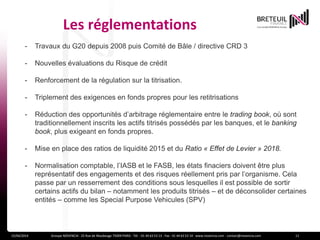 Les réglementations
15/04/2014 Groupe NOVENCIA - 25 Rue de Maubeuge 75009 PARIS - Tél. : 01 44 63 53 13 - Fax : 01 44 63 53 14 - www.novencia.com - contact@novencia.com 11
- Travaux du G20 depuis 2008 puis Comité de Bâle / directive CRD 3
- Nouvelles évaluations du Risque de crédit
- Renforcement de la régulation sur la titrisation.
- Triplement des exigences en fonds propres pour les retitrisations
- Réduction des opportunités d’arbitrage réglementaire entre le trading book, où sont
traditionnellement inscrits les actifs titrisés possédés par les banques, et le banking
book, plus exigeant en fonds propres.
- Mise en place des ratios de liquidité 2015 et du Ratio « Effet de Levier » 2018.
- Normalisation comptable, l’IASB et le FASB, les états finaciers doivent être plus
représentatif des engagements et des risques réellement pris par l’organisme. Cela
passe par un resserrement des conditions sous lesquelles il est possible de sortir
certains actifs du bilan – notamment les produits titrisés – et de déconsolider certaines
entités – comme les Special Purpose Vehicules (SPV)
 