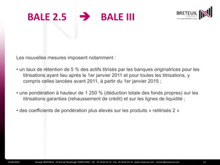BALE 2.5  BALE III
15/04/2014 Groupe NOVENCIA - 25 Rue de Maubeuge 75009 PARIS - Tél. : 01 44 63 53 13 - Fax : 01 44 63 53 14 - www.novencia.com - contact@novencia.com 13
Les nouvelles mesures imposent notamment :
• un taux de rétention de 5 % des actifs titrisés par les banques originatrices pour les
titrisations ayant lieu après le 1er janvier 2011 et pour toutes les titrisations, y
compris celles lancées avant 2011, à partir du 1er janvier 2015 ;
• une pondération à hauteur de 1 250 % (déduction totale des fonds propres) sur les
titrisations garanties (rehaussement de crédit) et sur les lignes de liquidité ;
• des coefficients de pondération plus élevés sur les produits « retitrisés 2 »
 