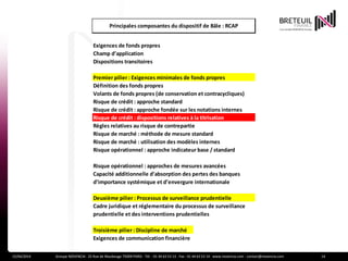 Actualité
15/04/2014 Groupe NOVENCIA - 25 Rue de Maubeuge 75009 PARIS - Tél. : 01 44 63 53 13 - Fax : 01 44 63 53 14 - www.novencia.com - contact@novencia.com 14
Exigences de fonds propres
Champ d’application
Dispositions transitoires
Premier pilier : Exigences minimales de fonds propres
Définition des fonds propres
Volants de fonds propres (de conservation et contracycliques)
Risque de crédit : approche standard
Risque de crédit : approche fondée sur les notations internes
Risque de crédit : dispositions relatives à la titrisation
Règles relatives au risque de contrepartie
Risque de marché : méthode de mesure standard
Risque de marché : utilisation des modèles internes
Risque opérationnel : approche indicateur base / standard
Risque opérationnel : approches de mesures avancées
Capacité additionnelle d’absorption des pertes des banques
d’importance systémique et d’envergure internationale
Deuxième pilier : Processus de surveillance prudentielle
Cadre juridique et réglementaire du processus de surveillance
prudentielle et des interventions prudentielles
Troisième pilier : Discipline de marché
Exigences de communication financière
Principales composantes du dispositif de Bâle : RCAP
 