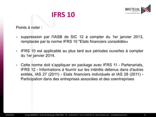 IFRS 10
15/04/2014 Groupe NOVENCIA - 25 Rue de Maubeuge 75009 PARIS - Tél. : 01 44 63 53 13 - Fax : 01 44 63 53 14 - www.novencia.com - contact@novencia.com 15
Points à noter :
- suppression par l'IASB de SIC 12 à compter du 1er janvier 2013,
remplacée par la norme IFRS 10 "Etats financiers consolidés«
- IFRS 10 est applicable au plus tard aux périodes ouvertes à compter
du 1er janvier 2014.
- Cette norme doit s’appliquer en package avec IFRS 11 - Partenariats,
IFRS 12 - Informations à fournir sur les intérêts détenus dans d'autres
entités, IAS 27 (2011) - Etats financiers individuels et IAS 28 (2011) -
Participation dans des entreprises associées et des coentreprises
 