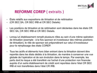 REFORME COREP ( extraits )
15/04/2014 Groupe NOVENCIA - 25 Rue de Maubeuge 75009 PARIS - Tél. : 01 44 63 53 13 - Fax : 01 44 63 53 14 - www.novencia.com - contact@novencia.com 16
- États relatifs aux expositions de titrisation et de retitrisation
- (CR SEC SA, CR SEC IRB et CR SEC Details)
- Les positions de titrisation et de retitrisation sont déclarées dans les états CR
SEC SA, CR SEC IRB et CR SEC Details.
- Lorsqu’un établissement remplit plusieurs rôles au sein d’une même opération
de titrisation (exemple : à la fois sponsor et investisseur des mêmes positions
de titrisation), le rôle de sponsor est prépondérant sur celui d’investisseur
pour le remplissage des états COREP.
- Tous les actifs et éléments hors bilan entrant dans la titrisation doivent être
reportés dans les états dédiés à la titrisation, de manière à conserver une vue
globale de l’opération et de son évolution dans le temps. Par exemple, les
parts dont le risque a été transféré via l’achat d’une protection non financée
auprès d’un autre établissement de crédit sont reportées dans l’état CR SEC
IRB et non transférées dans l’état CR IRB.
 