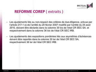 REFORME COREP ( extraits )
15/04/2014 Groupe NOVENCIA - 25 Rue de Maubeuge 75009 PARIS - Tél. : 01 44 63 53 13 - Fax : 01 44 63 53 14 - www.novencia.com - contact@novencia.com 17
- Les ajustements liés au non-respect des critères de due-diligence, prévue par
l’article 217-1 e) de l’arrêté du 20 février 2007 modifié par l’arrêté du 25 août
2010, doivent être déclarés dans la colonne 30 bis de l’état CR SEC SA, et
respectivement dans la colonne 36 bis de l’état CR SEC IRB.
- Les ajustements des expositions pondérées liés aux asymétries d’échéances
doivent être reportés dans la colonne 30 ter de l’état CR SEC SA,
respectivement 36 ter de l’état CR SEC IRB.
 