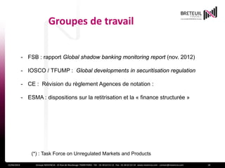 Groupes de travail
15/04/2014 Groupe NOVENCIA - 25 Rue de Maubeuge 75009 PARIS - Tél. : 01 44 63 53 13 - Fax : 01 44 63 53 14 - www.novencia.com - contact@novencia.com 18
- FSB : rapport Global shadow banking monitoring report (nov. 2012)
- IOSCO / TFUMP : Global developments in securitisation regulation
- CE : Révision du règlement Agences de notation :
- ESMA : dispositions sur la retitrisation et la « finance structurée »
(*) : Task Force on Unregulated Markets and Products
 
