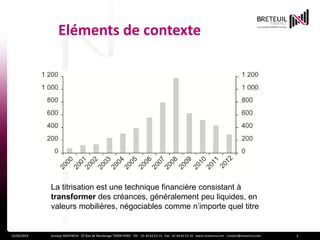 Eléments de contexte
15/04/2014 Groupe NOVENCIA - 25 Rue de Maubeuge 75009 PARIS - Tél. : 01 44 63 53 13 - Fax : 01 44 63 53 14 - www.novencia.com - contact@novencia.com 3
La titrisation est une technique financière consistant à
transformer des créances, généralement peu liquides, en
valeurs mobilières, négociables comme n’importe quel titre
 
