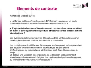 Eléments de contexte
15/04/2014 Groupe NOVENCIA - 25 Rue de Maubeuge 75009 PARIS - Tél. : 01 44 63 53 13 - Fax : 01 44 63 53 14 - www.novencia.com - contact@novencia.com 7
Annonces Médias 2014 :
« La Banque publique d'investissement (BPI France) va proposer un fonds
commun de titrisation dédié au financement des PME en 2014. »
« S’agissant des banques d’investissement, certains observateurs mettent
en avant le développement des produits structurés sur les classes actions
et obligations ?
Les évolutions réglementaires et les déclarations BCE vont dans le sens d’un
développement de ces produits pour stimuler la croissance.
Les contraintes de liquidités sont élevées pour les banques et ne leur permettent
pas de jouer un rôle de financement pour tout type de gros projets
d’infrastructures ou industriels qui génèrent des cash flows éloignés dans le
temps.
Là-dessus une utilisation plus importante de la titrisation spécialement est
attendue ce qui sous-entend d’originer des crédits et de répartir une large partie
du financement entre plusieurs investisseurs. »
 