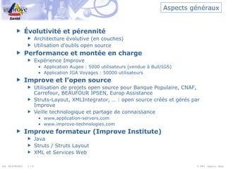 Aspects généraux Évolutivité et pérennité Architecture évolutive (en couches) Utilisation d’outils open source Performance et montée en charge Expérience Improve Application Augeo : 5000 utilisateurs (vendue à Bull/IGS) Application IGA Voyages : 50000 utilisateurs Improve et l’open source Utilisation de projets open source pour Banque Populaire, CNAF, Carrefour, BEAUFOUR IPSEN, Europ Assistance Struts-Layout, XMLIntegrator, … : open source créés et gérés par Improve Veille technologique et partage de connaissance www.application-servers.com www.improve-technologies.com Improve formateur (Improve Institute) Java Struts / Struts Layout XML et Services Web 