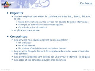Contexte Objectifs Serveur régional permettant la coordination entre SAU, SAMU, SMUR et UHCD Saisie d’informations pour les services non équipés de logiciel informatique Échanges de données avec les services équipés Consultations des informations  Application open source Contraintes Les services non équipés doivent au moins détenir : Un ordinateur Un accès Internet Un système d’exploitation avec navigateur Internet Les services équipés devront être capables d’exporter voire d’importer des données Les identités patients sont gérées par un serveur d’identité : Ideo-pass Les accès et les échanges devront être sécurisés 