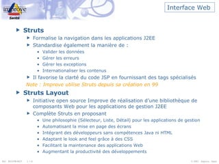 Interface Web  Struts Formalise la navigation dans les applications J2EE Standardise également la manière de : Valider les données Gérer les erreurs Gérer les exceptions Internationaliser les contenus Il favorise la clarté du code JSP en fournissant des tags spécialisés Note : Improve utilise Struts depuis sa création en 99 Struts Layout Initiative open source Improve de réalisation d’une bibliothèque de composants Web pour les applications de gestion J2EE Complète Struts en proposant  Une philosophie (Sélecteur, Liste, Détail) pour les applications de gestion Automatisant la mise en page des écrans Intégrant des développeurs sans compétences Java ni HTML Adaptant le look and feel grâce à des CSS Facilitant la maintenance des applications Web Augmentant la productivité des développements 