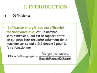 1. INTRODUCTION
1) Définitions:
- l'efficacité énergétique (ou efficacité
thermodynamique) est un nombre
sans dimension, qui est le rapport entre
ce qui peut être récupéré utilement de la
machine sur ce qui a été dépensé pour la
faire fonctionner
 