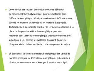  Cette notion est souvent confondue avec une définition
du rendement thermodynamique, pour des systèmes dont
l'efficacité énergétique théorique maximale est inférieure à un,
comme les moteurs dithermes ou les moteurs électriques.
Toutefois, il est déconseillé d'utiliser le terme de rendement à la
place de l'expression efficacité énergétique pour des
machines dont l'efficacité énergétique théorique maximale est
supérieure à un, comme les systèmes disposant d'un cycle
récepteur de la chaleur ambiante, telle une pompe à chaleur.
 En économie, le terme d’efficacité énergétique est utilisé de
manière synonyme de l’efficience énergétique, qui consiste à
réduire les consommations d’énergie, à service rendu égal.
 