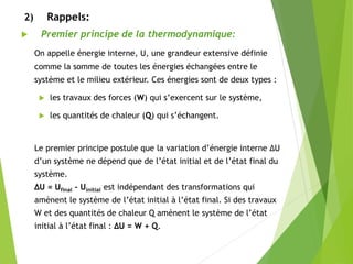 2) Rappels:
 Premier principe de la thermodynamique:
On appelle énergie interne, U, une grandeur extensive définie
comme la somme de toutes les énergies échangées entre le
système et le milieu extérieur. Ces énergies sont de deux types :
 les travaux des forces (W) qui s’exercent sur le système,
 les quantités de chaleur (Q) qui s’échangent.
Le premier principe postule que la variation d’énergie interne ΔU
d’un système ne dépend que de l’état initial et de l’état final du
système.
ΔU = Ufinal - Uinitial est indépendant des transformations qui
amènent le système de l’état initial à l’état final. Si des travaux
W et des quantités de chaleur Q amènent le système de l’état
initial à l’état final : ΔU = W + Q.
 