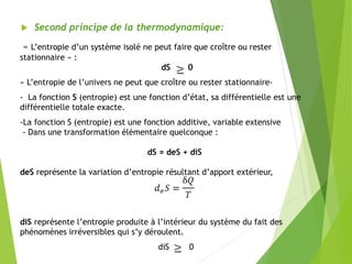  Second principe de la thermodynamique:
« L’entropie d’un système isolé ne peut faire que croître ou rester
stationnaire » :
dS 0
« L’entropie de l’univers ne peut que croître ou rester stationnaire-
- La fonction S (entropie) est une fonction d’état, sa différentielle est une
différentielle totale exacte.
-La fonction S (entropie) est une fonction additive, variable extensive
- Dans une transformation élémentaire quelconque :
dS = deS + diS
deS représente la variation d’entropie résultant d’apport extérieur,
diS représente l’entropie produite à l’intérieur du système du fait des
phénomènes irréversibles qui s’y déroulent.
diS 0
 