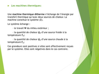  Les machines thermiques:
Une machine thermique ditherme n’échange de l’énergie par
transfert thermique qu’avec deux sources de chaleur. La
machine constitue le système (Σ).
Le système échange :
– le travail W du milieu extérieur ;
– la quantité de chaleur 𝑸 𝑭 d’une source froide à la
température 𝑻 𝑭;
– la quantité de chaleur 𝑸 𝑪 d’une source chaude à la
température 𝑻 𝑪;
Ces grandeurs sont positives si elles sont effectivement reçues
par le système. Elles sont négatives dans le cas contraire.
 