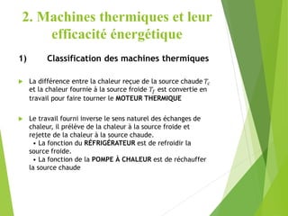 2. Machines thermiques et leur
efficacité énergétique
1) Classification des machines thermiques
 La différence entre la chaleur reçue de la source chaude 𝑇𝑐
et la chaleur fournie à la source froide 𝑇𝑓 est convertie en
travail pour faire tourner le MOTEUR THERMIQUE
 Le travail fourni inverse le sens naturel des échanges de
chaleur, il prélève de la chaleur à la source froide et
rejette de la chaleur à la source chaude.
• La fonction du RÉFRIGÉRATEUR est de refroidir la
source froide.
• La fonction de la POMPE À CHALEUR est de réchauffer
la source chaude
 