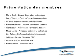 Présentation des membres Michel Singh – Service d’innovation pédagogique Serge Therrien – Service d’innovation pédagogique Nicholas Hughes – Ressources Informatiques Paulette Bouffard – Directrice Formation à Distance Wendy Lowe – Gestionnaire Formation à distance Marco Lavoie – Professeur Institut de la technologie Guy Dalbec – Professuer Institut de la technologie Sébastien Giroux – Professeur EAHT Louise Thériault – Professeur EAHT Pascale Bellier – Professeur EMAC 
