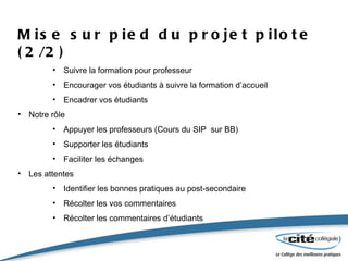 Mise sur pied du projet pilote (2/2) Suivre la formation pour professeur Encourager vos étudiants à suivre la formation d’accueil Encadrer vos étudiants Notre rôle Appuyer les professeurs (Cours du SIP  sur BB) Supporter les étudiants Faciliter les échanges Les attentes Identifier les bonnes pratiques au post-secondaire Récolter les vos commentaires Récolter les commentaires d’étudiants 