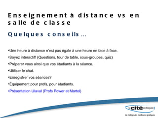 Enseignement à distance vs en salle de classe Quelques conseils… Une heure à distance n’est pas égale à une heure en face à face. Soyez interactif! (Questions, tour de table, sous-groupes, quiz) Préparer vous ainsi que vos étudiants à la séance. Utiliser le chat. Enregistrer vos séances? Équipement pour profs, pour étudiants. Présentation Ulaval (Profs Power et Martel) 