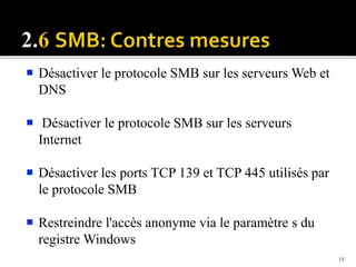  Désactiver le protocole SMB sur les serveurs Web et
DNS
 Désactiver le protocole SMB sur les serveurs
Internet
 Désactiver les ports TCP 139 et TCP 445 utilisés par
le protocole SMB
 Restreindre l'accès anonyme via le paramètre s du
registre Windows
18
 