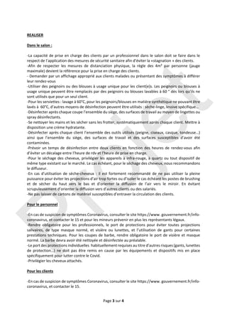 Page 3 sur 4 
 
 
REALISER 
 
Dans le salon : 
 
‐La capacité de prise en charge des clients par un professionnel dans le salon doit se faire dans le 
respect de l’application des mesures de sécurité sanitaire afin d’éviter la «stagnation » des clients.  
‐Afin  de  respecter  les  mesures  de  distanciation  physique,  la  règle  des  4m²  par  personne  (jauge 
maximale) devient la référence pour la prise en charge des clients. 
‐ Demander par un affichage approprié aux clients malades ou présentant des symptômes à différer 
leur rendez‐vous 
‐Utiliser des peignoirs ou des blouses à usage unique pour les client(e)s. Les peignoirs ou blouses à 
usage unique peuvent être remplacés par des peignoirs ou blouses lavables à 60 ° dès lors qu’ils ne 
sont utilisés que pour un seul client. 
‐Pour les serviettes : lavage à 60°C, pour les peignoirs/blouses en matière synthétique ne pouvant être 
lavés à  60°C, d’autres moyens de désinfection peuvent être utilisés : sèche‐linge, lessive spécifique… 
‐Désinfecter après chaque coupe l’ensemble du siège, des surfaces de travail au moyen de lingettes ou 
spray désinfectants.  
‐Se nettoyer les mains et les sécher sans les frotter, systématiquement après chaque client. Mettre à 
disposition une crème hydratante.  
‐Désinfecter après chaque client l’ensemble des outils utilisés (peigne, ciseaux, casque, tondeuse…) 
ainsi  que  l’ensemble  du  siège,  des  surfaces  de  travail  et  des  surfaces  susceptibles  d’avoir  été 
contaminées. 
‐Prévoir  un  temps  de  désinfection  entre  deux  clients  en  fonction  des  heures  de  rendez‐vous  afin 
d’éviter un décalage entre l’heure de rdv et l’heure de prise en charge.  
‐Pour le séchage des cheveux, privilégier les appareils à infra‐rouge, à quartz ou tout dispositif de 
même type existant sur le marché. Le cas échéant, pour le séchage des cheveux, nous recommandons 
le diffuseur.  
‐En  cas  d’utilisation  de  sèche‐cheveux  :  il  est  fortement  recommandé  de  ne  pas  utiliser  la  pleine 
puissance pour éviter les projections d’air trop fortes ou d’isoler le cas échéant les postes de brushing 
et  de  sécher  du  haut  vers  le  bas  et  d’orienter  la  diffusion  de  l’air  vers  le  miroir.  En  évitant 
scrupuleusement d’orienter la diffusion vers d’autres clients ou des salariés. 
‐Ne pas laisser de cartons de matériel susceptibles d’entraver la circulation des clients. 
 
Pour le personnel 
 
‐En cas de suspicion de symptômes Coronavirus, consulter le site https://www. gouvernement.fr/info‐
coronavirus, et contacter le 15 et pour les mineurs prévenir en plus les représentants légaux. 
‐Rendre  obligatoire  pour  les  professionnels,  le  port  de  protections  pour  éviter  toutes  projections 
salivaires,  de  type  masque  normé,  et  visière  ou  lunettes,  et  l’utilisation  de  gants  pour  certaines 
prestations techniques. Pour les coupes de barbe, rendre obligatoire le port de visière et masque 
normé. La barbe devra avoir été nettoyée et désinfectée au préalable.  
‐Le port des protections individuelles  habituellement requises au titre d’autres risques (gants, lunettes 
de  protection…)  ne  doit  pas  être  remis  en  cause  par  les  équipements  et  dispositifs  mis  en  place 
spécifiquement pour lutter contre le Covid. 
‐Privilégier les cheveux attachés. 
 
Pour les clients 
 
‐En cas de suspicion de symptômes Coronavirus, consulter le site https://www. gouvernement.fr/info‐
coronavirus, et contacter le 15.  
Projet
 