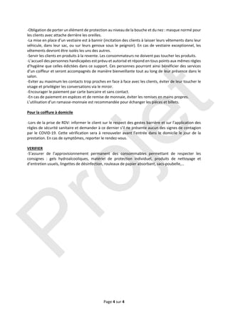 Page 4 sur 4 
 
‐Obligation de porter un élément de protection au niveau de la bouche et du nez : masque normé pour 
les clients avec attache derrière les oreilles.  
‐La mise en place d’un vestiaire est à bannir (incitation des clients à laisser leurs vêtements dans leur 
véhicule, dans leur sac, ou sur leurs genoux sous le peignoir). En cas de vestiaire exceptionnel, les 
vêtements devront être isolés les uns des autres.  
‐Servir les clients en produits à la revente. Les consommateurs ne doivent pas toucher les produits. 
‐L’accueil des personnes handicapées est prévu et autorisé et répond en tous points aux mêmes règles 
d’hygiène que celles édictées dans ce support. Ces personnes pourront ainsi bénéficier des services 
d’un coiffeur et seront accompagnés de manière bienveillante tout au long de leur présence dans le 
salon. 
‐Eviter au maximum les contacts trop proches en face à face avec les clients, éviter de leur toucher le 
visage et privilégier les conversations via le miroir.  
‐Encourager le paiement par carte bancaire et sans contact.  
‐En cas de paiement en espèces et de remise de monnaie, éviter les remises en mains propres. 
L’utilisation d’un ramasse‐monnaie est recommandée pour échanger les pièces et billets. 
 
Pour la coiffure à domicile 
 
‐Lors de la prise de RDV: informer le client sur le respect des gestes barrière et sur l’application des 
règles de sécurité sanitaire et demander à ce dernier s’il ne présente aucun des signes de contagion 
par le COVID‐19. Cette vérification sera à renouveler avant l’entrée dans le domicile le jour de la 
prestation. En cas de symptômes, reporter le rendez‐vous. 
 
VERIFIER 
‐S’assurer  de  l’approvisionnement  permanent  des  consommables  permettant  de  respecter  les 
consignes  :  gels  hydroalcooliques,  matériel  de  protection  individuel,  produits  de  nettoyage  et 
d’entretien usuels, lingettes de désinfection, rouleaux de papier absorbant, sacs‐poubelle,… 
 
Projet
 