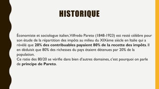 HISTORIQUE
Économiste et sociologue italien,Vilfredo Pareto (1848-1923) est resté célèbre pour
son étude de la répartition des impôts au milieu du XIXème siècle en Italie qui a
révélé que 20% des contribuables payaient 80% de la recette des impôts. Il
en déduisit que 80% des richesses du pays étaient détenues par 20% de la
population.
Ce ratio des 80/20 se vérifie dans bien d’autres domaines, c’est pourquoi on parle
de principe de Pareto.
 