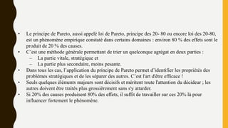 • Le principe de Pareto, aussi appelé loi de Pareto, principe des 20- 80 ou encore loi des 20-80,
est un phénomène empirique constaté dans certains domaines : environ 80 % des effets sont le
produit de 20 % des causes.
• C’est une méthode générale permettant de trier un quelconque agrégat en deux parties :
– La partie vitale, stratégique et
– La partie plus secondaire, moins pesante.
• Dans tous les cas, l’application du principe de Pareto permet d’identifier les propriétés des
problèmes stratégiques et de les séparer des autres. C’est l'art d'être efficace !
• Seuls quelques éléments majeurs sont décisifs et méritent toute l'attention du décideur ; les
autres doivent être traités plus grossièrement sans s'y attarder.
• Si 20% des causes produisent 80% des effets, il suffit de travailler sur ces 20% là pour
influencer fortement le phénomène.
 