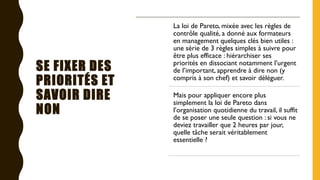 SE FIXER DES
PRIORITÉS ET
SAVOIR DIRE
NON
La loi de Pareto, mixée avec les règles de
contrôle qualité, a donné aux formateurs
en management quelques clés bien utiles :
une série de 3 règles simples à suivre pour
être plus efficace : hiérarchiser ses
priorités en dissociant notamment l’urgent
de l’important, apprendre à dire non (y
compris à son chef) et savoir déléguer.
Mais pour appliquer encore plus
simplement la loi de Pareto dans
l’organisation quotidienne du travail, il suffit
de se poser une seule question : si vous ne
deviez travailler que 2 heures par jour,
quelle tâche serait véritablement
essentielle ?
 