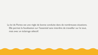 La loi de Pareto est une règle de bonne conduite dans de nombreuses situations.
Elle permet la focalisation sur l'essentiel sans interdire de travailler sur le tout,
mais avec un éclairage sélectif.
 