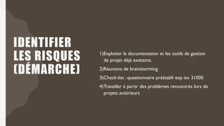 IDENTIFIER
LES RISQUES
(DÉMARCHE)
1)Exploiter la documentation et les outils de gestion
de projet déjà existants.
2)Réunions de brainstorming
3)Check-list : questionnaire préétabli exp iso 31000
4)Travailler à partir des problèmes rencontrés lors de
projets antérieurs
 