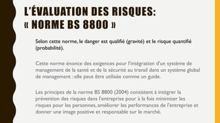 Selon cette norme, le danger est qualifié (gravité) et le risque quantifié
(probabilité).
Cette norme énonce des exigences pour l'intégration d'un système de
management de la santé et de la sécurité au travail dans un système global
de management : elle peut être utilisée comme un guide.
Les principes de la norme BS 8800 (2004) consistent à intégrer la
prévention des risques dans l'entreprise pour à la fois minimiser les
risques pour les personnes, améliorer les performances de l'entreprise et
donner une image positive et responsable sur le marché.
L’ÉVALUATION DES RISQUES:
« NORME BS 8800 »
 