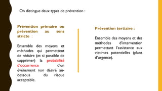 Prévention primaire ou
prévention au sens
stricte :
Ensemble des moyens et
méthodes qui permettent
de réduire (et si possible de
supprimer) la probabilité
d’occurrence d’un
événement non désiré au-
dessous du risque
acceptable.
Prévention tertiaire :
Ensemble des moyens et des
méthodes d’intervention
permettant l’assistance aux
victimes potentielles (plans
d’urgence).
On distingue deux types de prévention :
 