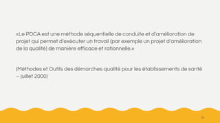 «Le PDCA est une méthode séquentielle de conduite et d’amélioration de
projet qui permet d’exécuter un travail (par exemple un projet d’amélioration
de la qualité) de manière efficace et rationnelle.»
(Méthodes et Outils des démarches qualité pour les établissements de santé
– juillet 2000)
28
 