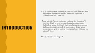 INTRODUCTION
•Les organisations de tout type et de toute taille font face à un
éventail de risques susceptibles d'avoir un impact sur la
réalisation de leurs objectifs.
•Toute activité d'une organisation implique des risques qu’il
convient de gérer. Le processus de gestion des risques
facilite la prise de décision. Il s'agit en effet de tenir compte
de l'incertitude, d'éventuels événements ou de certaines
circonstances (prévus ou imprévus) et de leurs effets sur les
objectifs fixés.
Mais qu’est-ce qu’un risque ?
 