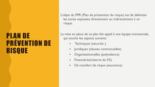 PLAN DE
PRÉVENTION DE
RISQUE
L’objet du PPR (Plan de prévention de risque) est de délimiter
les zones exposées directement ou indirectement à un
risque.
La mise en place de ce plan fait appel à une équipe transversale,
qui touche les aspects suivants:
• Techniques (sécurité..)
• Juridiques (clauses contractuelles)
• Organisationnelles (polyvalence)
• Financières(réserve de 5%)
• De transfert de risque (assurance)
 