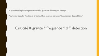 le problème le plus dangereux est celui qu’on ne détecte pas à temps…
Pour mieu calculer l’indice de criticité,il faut tenir en compte:“ la détection du problème” :
Criticité = gravité * fréquence * diff. détection
 