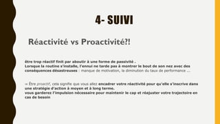 4- SUIVI
Réactivité vs Proactivité?!
être trop réactif finit par aboutir à une forme de passivité .
Lorsque la routine s’installe, l’ennui ne tarde pas à montrer le bout de son nez avec des
conséquences désastreuses : manque de motivation, la diminution du taux de performance ...
⇒ Être proactif, cela signifie que vous allez encadrer votre réactivité pour qu’elle s’inscrive dans
une stratégie d’action à moyen et à long terme.
vous garderez l’impulsion nécessaire pour maintenir le cap et réajuster votre trajectoire en
cas de besoin
 