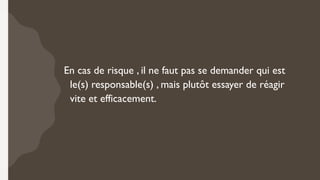 En cas de risque , il ne faut pas se demander qui est
le(s) responsable(s) , mais plutôt essayer de réagir
vite et efficacement.
 