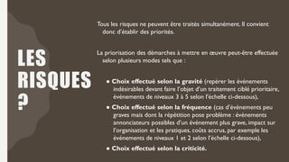 LES
RISQUES
?
Tous les risques ne peuvent être traités simultanément. Il convient
donc d’établir des priorités.
La priorisation des démarches à mettre en œuvre peut-être effectuée
selon plusieurs modes tels que :
● Choix effectué selon la gravité (repérer les événements
indésirables devant faire l’objet d’un traitement ciblé prioritaire,
événements de niveaux 3 à 5 selon l'échelle ci-dessous),
● Choix effectué selon la fréquence (cas d’événements peu
graves mais dont la répétition pose problème : événements
annonciateurs possibles d’un événement plus grave, impact sur
l’organisation et les pratiques, coûts accrus, par exemple les
événements de niveaux 1 et 2 selon l’échelle ci-dessous),
● Choix effectué selon la criticité.
 