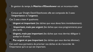 • En gestion du temps, la Matrice d’Eisenhower est un incontournable.
• Conçue par Dwight David Eisenhower, elle est composée de 2 axes:
l’importance et l’urgence.
Ces 2 axes créent 4 quadrants:
1. Urgent et important (les tâches que vous devez faire immédiatement).
2. Important, mais pas urgent (les tâches que vous programmerez pour
plus tard).
3. Urgent, mais pas important (les tâches que vous devriez déléguer à
quelqu’un d’autre).
4. Pas urgent et pas important (les tâches que vous devriez éliminer).
Cet outil vous permettra de prioriser vos tâches et de n’accorder de
l’importance qu’à ce qui est important.
 