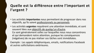 Quelle est la différence entre l’important et
l’urgent ?
• Les activités importantes nous permettent de progresser dans nos
objectifs, qu’ils soient professionnels ou personnels.
• Les activités urgentes requièrent une attention immédiate, et sont
souvent liées aux objectifs de quelqu’un d’autre.
Ce sont généralement celles sur lesquelles nous nous concentrons
et qui demandent notre attention, puisque les conséquences
(négatives) de ne pas réaliser ces tâches sont immédiates.
Exemple : Les appels téléphoniques, emails, notifications Facebook
et autres sollicitations extérieures.
 