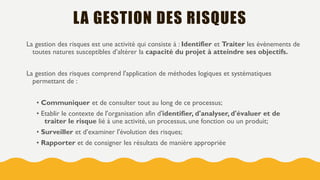 LA GESTION DES RISQUES
La gestion des risques est une activité qui consiste à : Identifier et Traiter les évènements de
toutes natures susceptibles d’altérer la capacité du projet à atteindre ses objectifs.
La gestion des risques comprend l'application de méthodes logiques et systématiques
permettant de :
• Communiquer et de consulter tout au long de ce processus;
• Etablir le contexte de l'organisation afin d'identifier, d'analyser, d'évaluer et de
traiter le risque lié à une activité, un processus, une fonction ou un produit;
• Surveiller et d’examiner l'évolution des risques;
• Rapporter et de consigner les résultats de manière appropriée
 