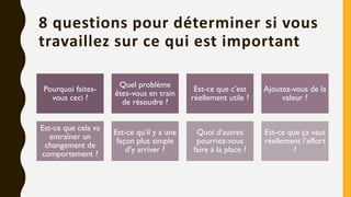 8 questions pour déterminer si vous
travaillez sur ce qui est important
Pourquoi faites-
vous ceci ?
Quel problème
êtes-vous en train
de résoudre ?
Est-ce que c’est
réellement utile ?
Ajoutez-vous de la
valeur ?
Est-ce que cela va
entraîner un
changement de
comportement ?
Est-ce qu’il y a une
façon plus simple
d’y arriver ?
Quoi d’autres
pourriez-vous
faire à la place ?
Est-ce que ça vaut
réellement l’effort
?
 